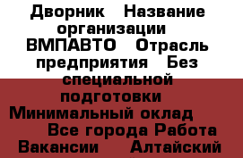 Дворник › Название организации ­ ВМПАВТО › Отрасль предприятия ­ Без специальной подготовки › Минимальный оклад ­ 20 000 - Все города Работа » Вакансии   . Алтайский край